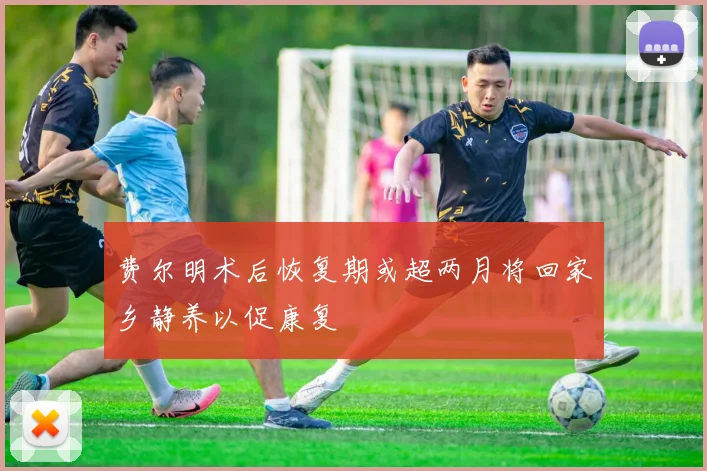 费尔明术后恢复期或超两月将回家乡静养以促康复