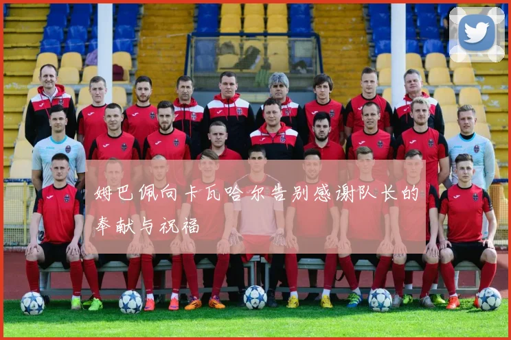 姆巴佩向卡瓦哈尔告别感谢队长的奉献与祝福