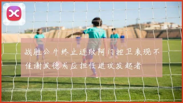 战胜公牛终止连败阿门控卫表现不佳谢泼德或应担任进攻发起者