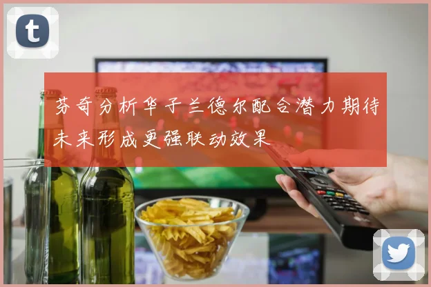 芬奇分析华子兰德尔配合潜力期待未来形成更强联动效果