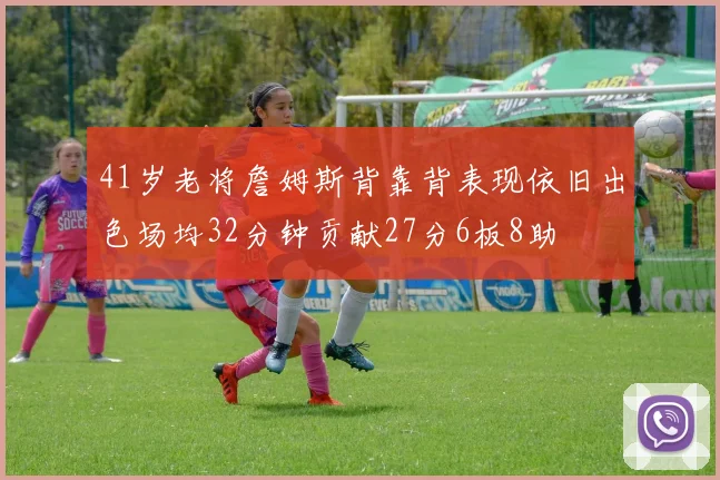 41岁老将詹姆斯背靠背表现依旧出色场均32分钟贡献27分6板8助