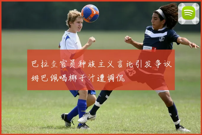巴拉圭官员种族主义言论引发争议姆巴佩喝椰子汁遭调侃