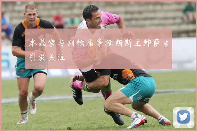 水晶宫与利物浦争抢朗斯主帅萨吉引发关注
