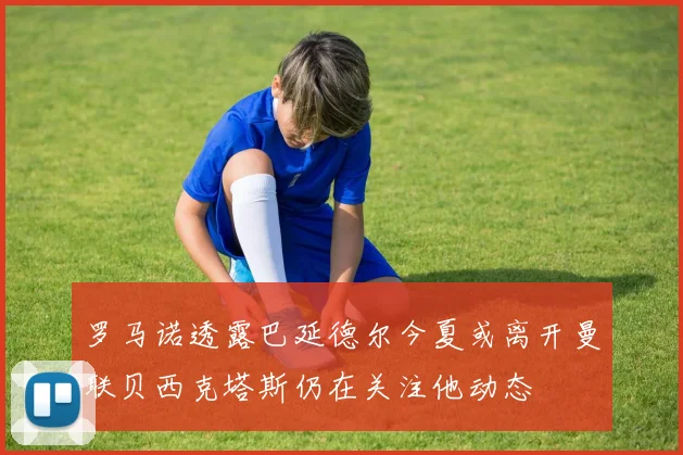 罗马诺透露巴延德尔今夏或离开曼联贝西克塔斯仍在关注他动态
