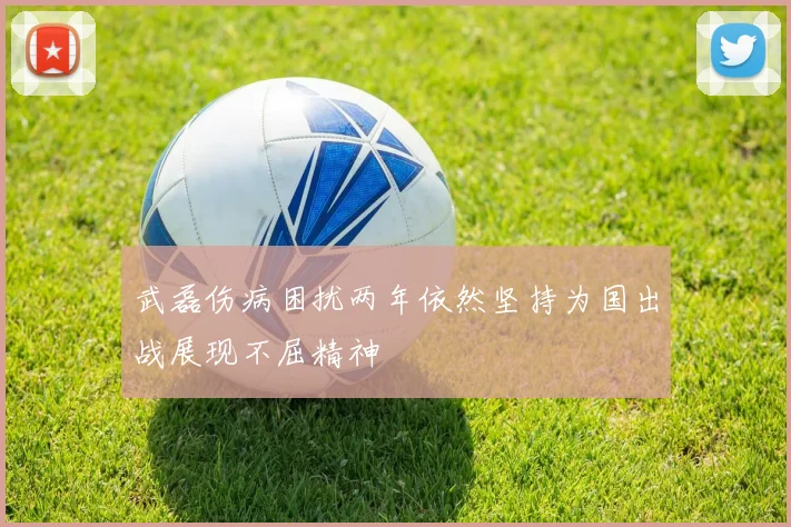 武磊伤病困扰两年依然坚持为国出战展现不屈精神