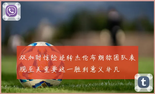 双加时惊险逆转杰伦布朗称团队表现至关重要这一胜利意义非凡