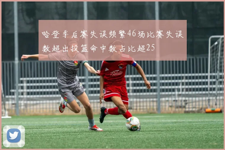 哈登季后赛失误频繁46场比赛失误数超出投篮命中数占比超25
