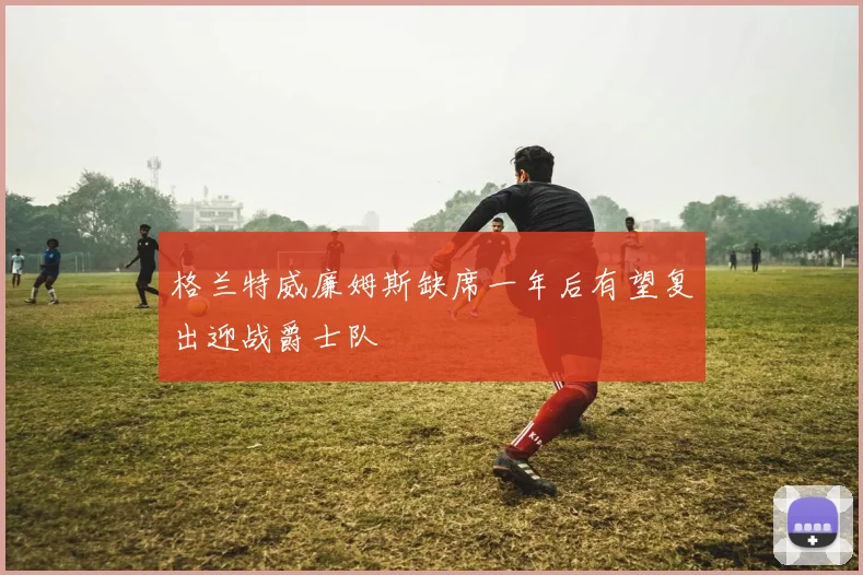 格兰特威廉姆斯缺席一年后有望复出迎战爵士队