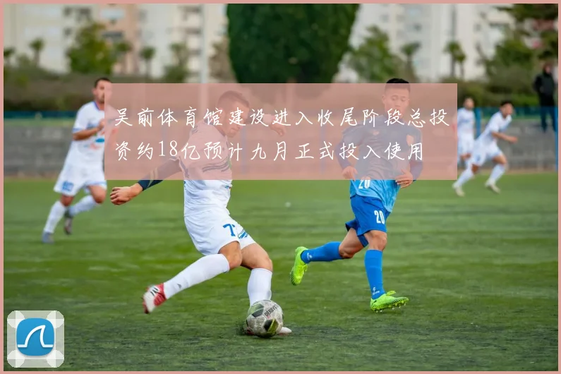 吴前体育馆建设进入收尾阶段总投资约18亿预计九月正式投入使用