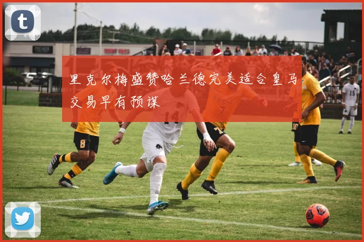 里克尔梅盛赞哈兰德完美适合皇马交易早有预谋
