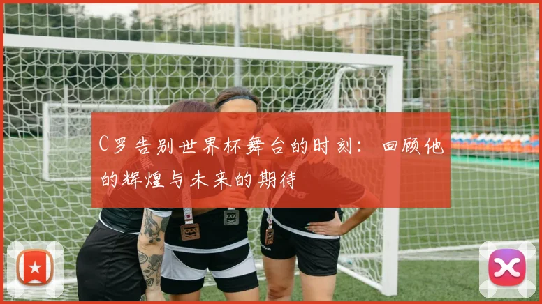 C罗告别世界杯舞台的时刻：回顾他的辉煌与未来的期待