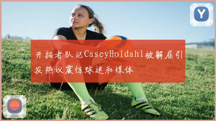 开拓者队记CaseyHoldahl被解雇引发热议震惊球迷和媒体