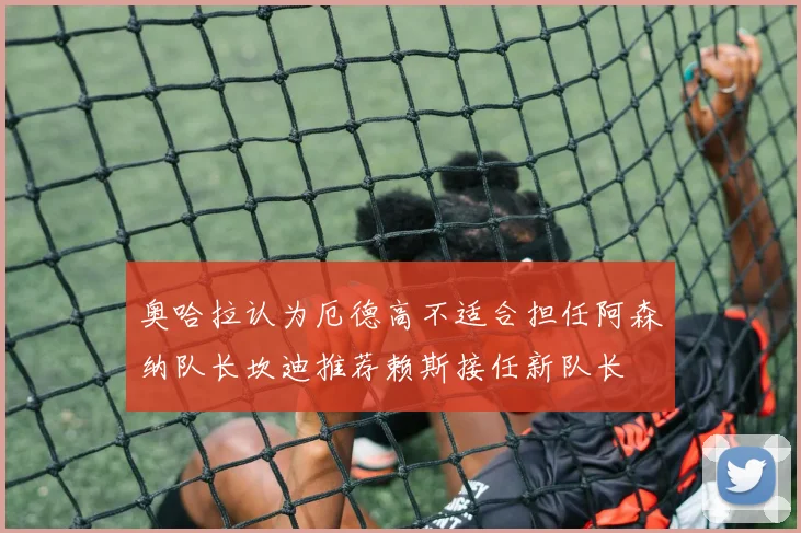 奥哈拉认为厄德高不适合担任阿森纳队长坎迪推荐赖斯接任新队长
