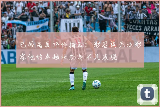 巴蒂高度评价梅西：形容词无法形容他的卓越状态与不凡表现